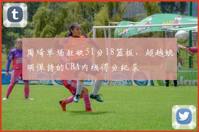 周琦单场狂砍51分18篮板，超越姚明保持的CBA内线得分纪录